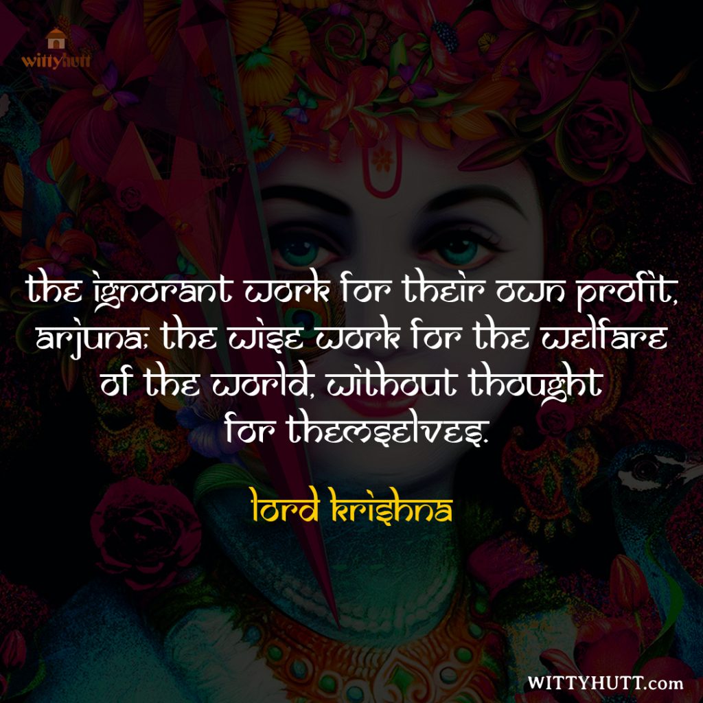 The ignorant work for their own profit, Arjuna; the wise work for the welfare of the world, without thought for themselves.